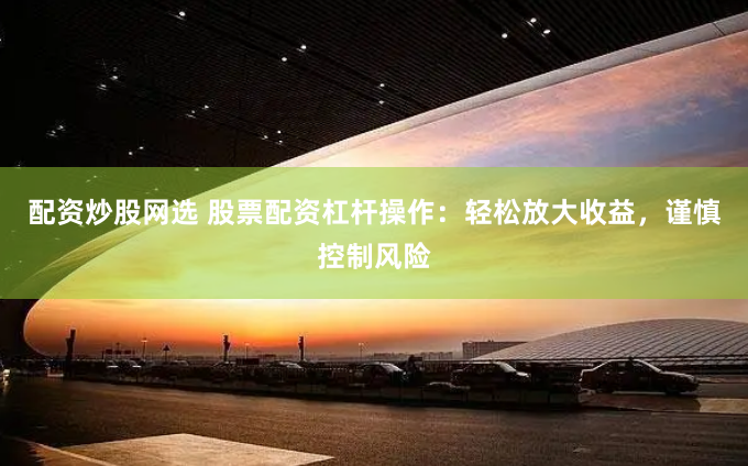 配资炒股网选 股票配资杠杆操作：轻松放大收益，谨慎控制风险
