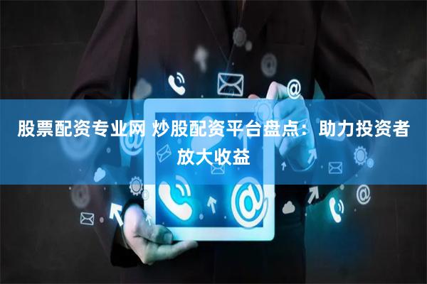 股票配资专业网 炒股配资平台盘点：助力投资者放大收益