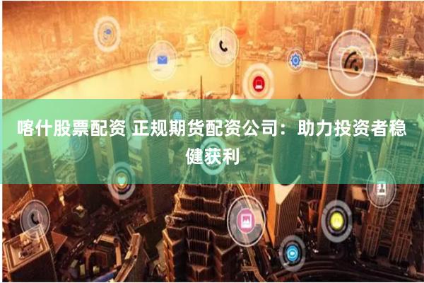 喀什股票配资 正规期货配资公司：助力投资者稳健获利