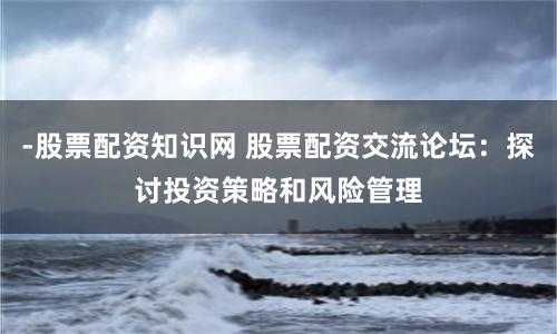 -股票配资知识网 股票配资交流论坛：探讨投资策略和风险管理