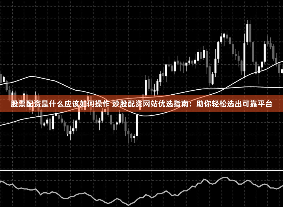 股票配资是什么应该如何操作 炒股配资网站优选指南：助你轻松选出可靠平台