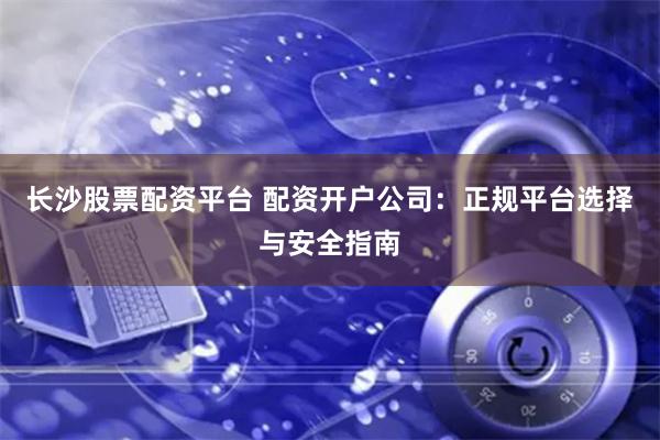 长沙股票配资平台 配资开户公司:正规平台选择与安全指南