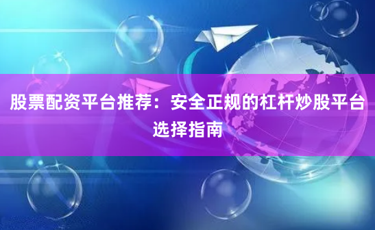 股票配资平台推荐：安全正规的杠杆炒股平台选择指南
