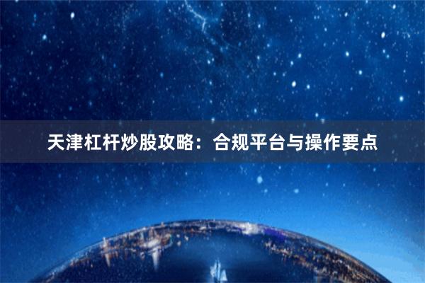 天津杠杆炒股攻略：合规平台与操作要点